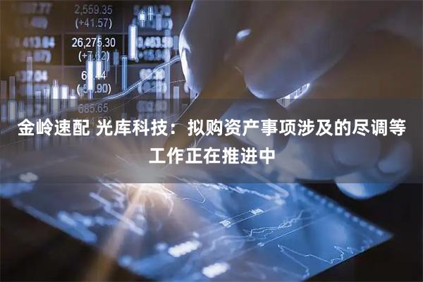 金岭速配 光库科技：拟购资产事项涉及的尽调等工作正在推进中
