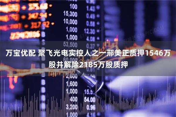 万宝优配 聚飞光电实控人之一邢美正质押1546万股并解除2185万股质押