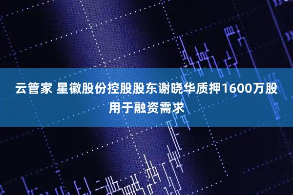 云管家 星徽股份控股股东谢晓华质押1600万股用于融资需求