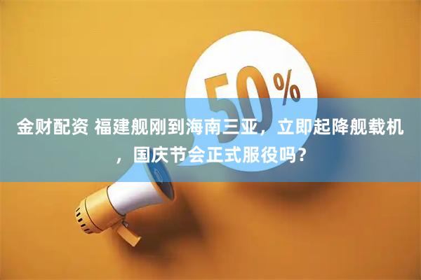 金财配资 福建舰刚到海南三亚，立即起降舰载机，国庆节会正式服役吗？