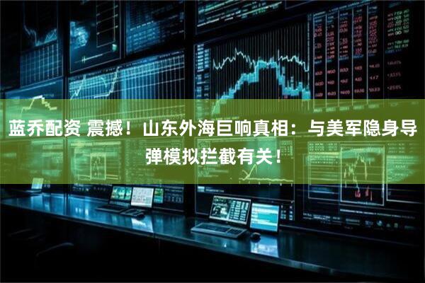蓝乔配资 震撼！山东外海巨响真相：与美军隐身导弹模拟拦截有关！