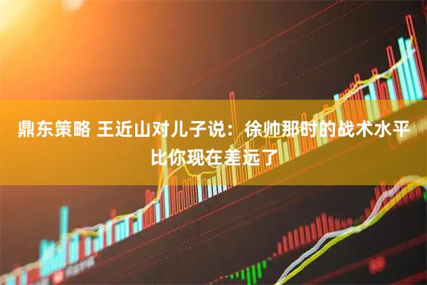 鼎东策略 王近山对儿子说：徐帅那时的战术水平比你现在差远了