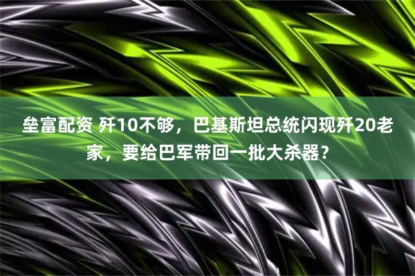 垒富配资 歼10不够，巴基斯坦总统闪现歼20老家，要给巴军带回一批大杀器？