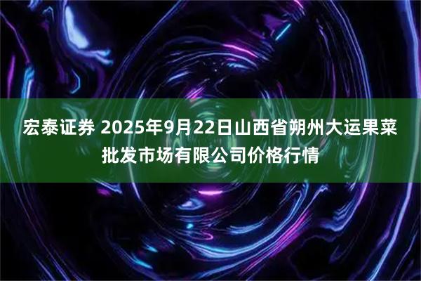 宏泰证券 2025年9月22日山西省朔州大运果菜批发市场有限公司价格行情