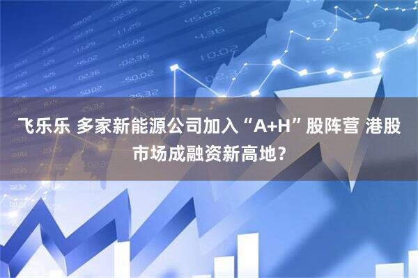 飞乐乐 多家新能源公司加入“A+H”股阵营 港股市场成融资新高地？