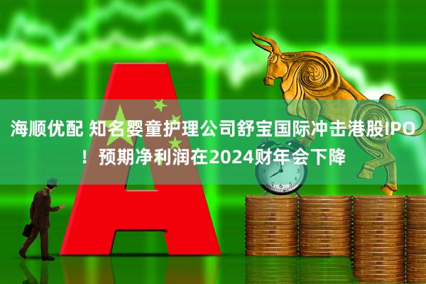 海顺优配 知名婴童护理公司舒宝国际冲击港股IPO！预期净利润在2024财年会下降