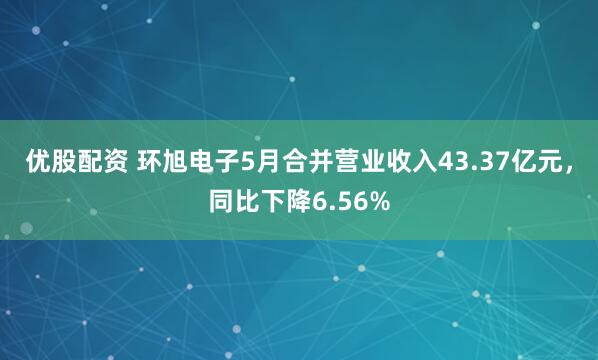 优股配资 环旭电子5月合并营业收入43.37亿元，同比下降6.56%