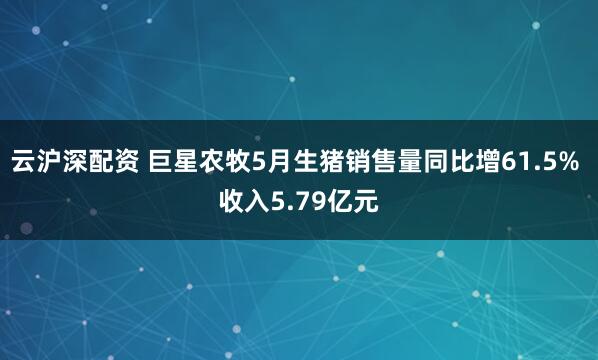 云沪深配资 巨星农牧5月生猪销售量同比增61.5% 收入5.79亿元