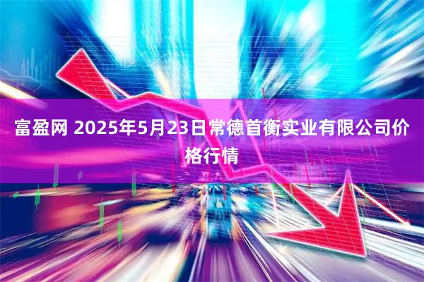 富盈网 2025年5月23日常德首衡实业有限公司价格行情