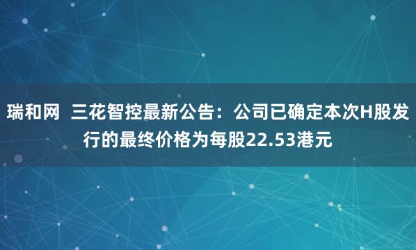 瑞和网  三花智控最新公告：公司已确定本次H股发行的最终价格为每股22.53港元