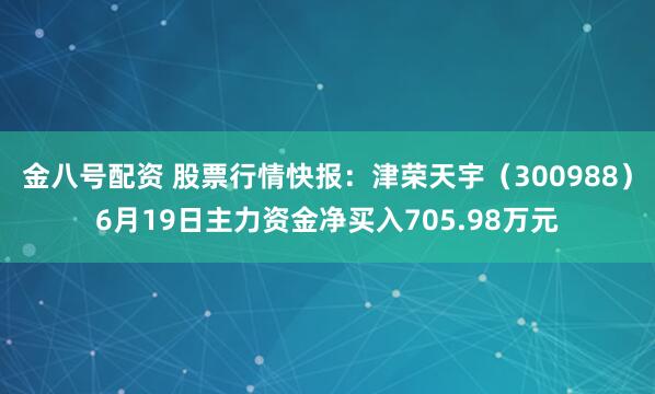 金八号配资 股票行情快报：津荣天宇（300988）6月19日主力资金净买入705.98万元
