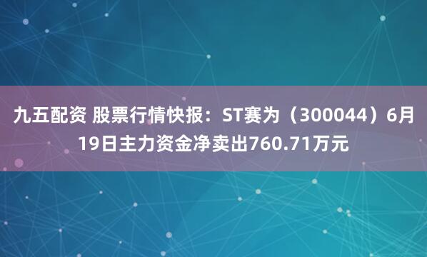九五配资 股票行情快报：ST赛为（300044）6月19日主力资金净卖出760.71万元