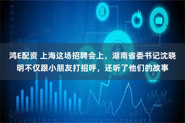 鸿E配资 上海这场招聘会上，湖南省委书记沈晓明不仅跟小朋友打招呼，还听了他们的故事