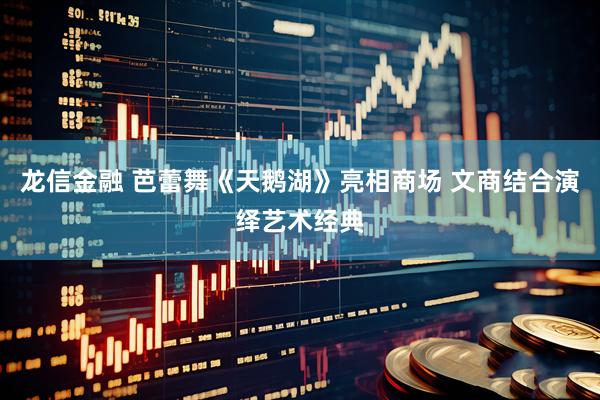 龙信金融 芭蕾舞《天鹅湖》亮相商场 文商结合演绎艺术经典
