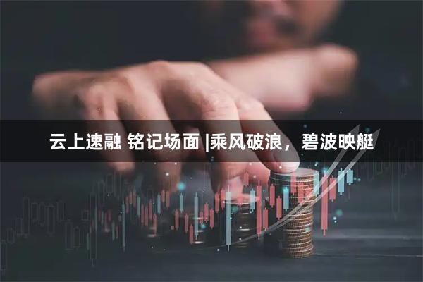 云上速融 铭记场面 |乘风破浪，碧波映艇