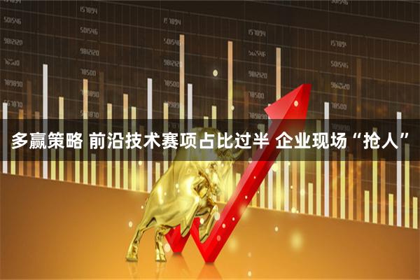 多赢策略 前沿技术赛项占比过半 企业现场“抢人”