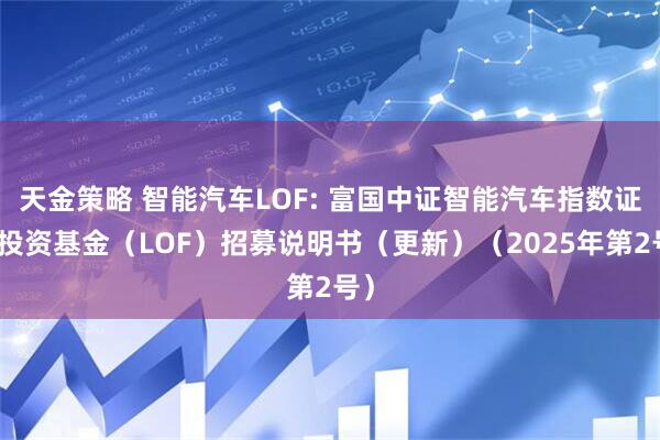 天金策略 智能汽车LOF: 富国中证智能汽车指数证券投资基金（LOF）招募说明书（更新）（2025年第2号）