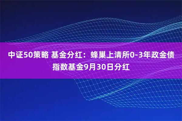中证50策略 基金分红：蜂巢上清所0-3年政金债指数基金9月30日分红