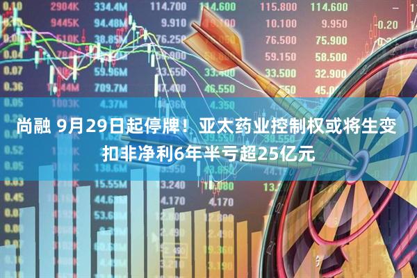 尚融 9月29日起停牌！亚太药业控制权或将生变 扣非净利6年半亏超25亿元