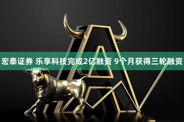 宏泰证券 乐享科技完成2亿融资 9个月获得三轮融资