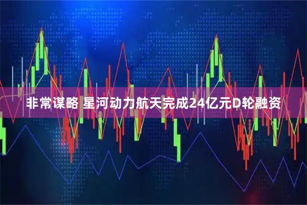非常谋略 星河动力航天完成24亿元D轮融资