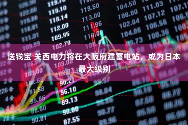 送钱宝 关西电力将在大阪府建蓄电站，或为日本最大级别