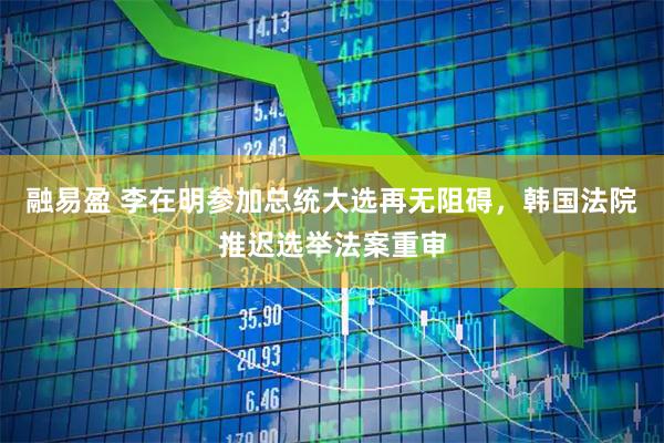 融易盈 李在明参加总统大选再无阻碍，韩国法院推迟选举法案重审