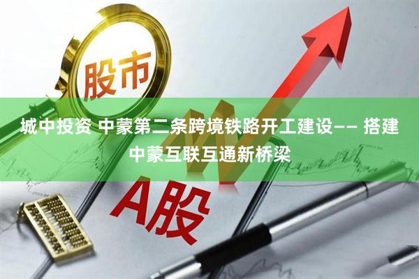 城中投资 中蒙第二条跨境铁路开工建设—— 搭建中蒙互联互通新桥梁