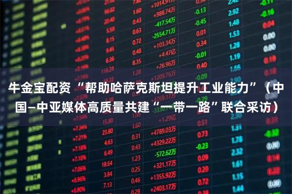 牛金宝配资 “帮助哈萨克斯坦提升工业能力”（中国—中亚媒体高质量共建“一带一路”联合采访）