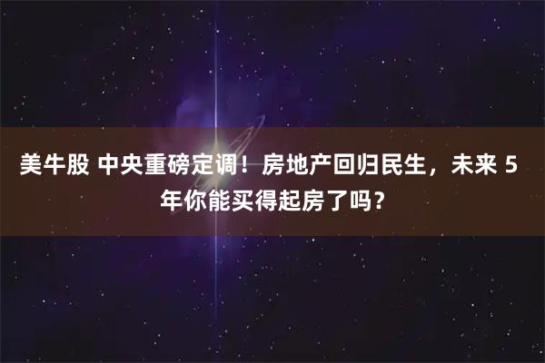 美牛股 中央重磅定调!房地产回归民生,未来 5 年你能买得起房了吗?