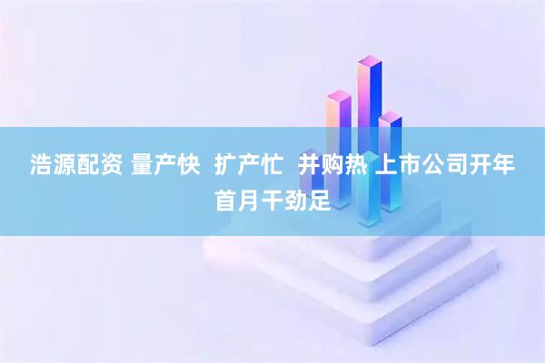 浩源配资 量产快  扩产忙  并购热 上市公司开年首月干劲足