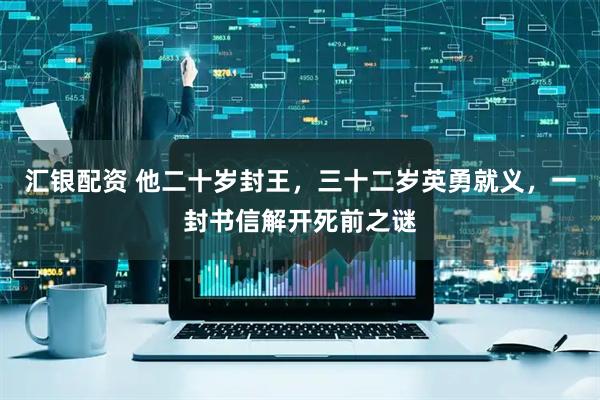 汇银配资 他二十岁封王，三十二岁英勇就义，一封书信解开死前之谜