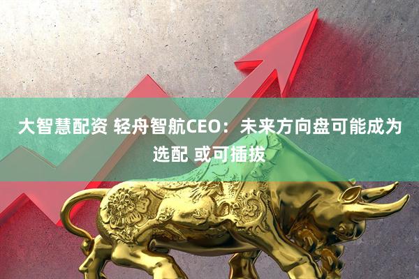 大智慧配资 轻舟智航CEO：未来方向盘可能成为选配 或可插拔