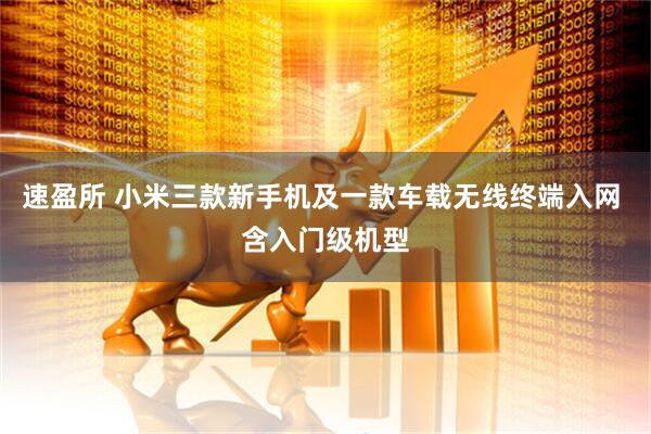 速盈所 小米三款新手机及一款车载无线终端入网 含入门级机型