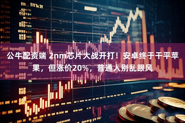 公牛配资端 2nm芯片大战开打！安卓终于干平苹果，但涨价20%，普通人别乱跟风