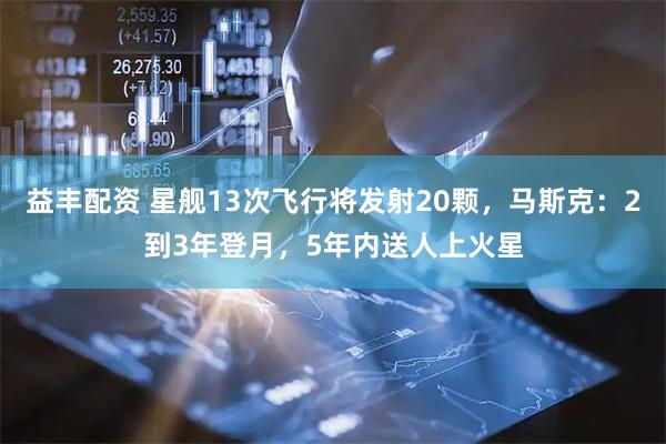 益丰配资 星舰13次飞行将发射20颗，马斯克：2到3年登月，5年内送人上火星